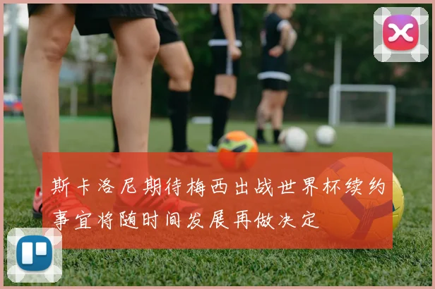 斯卡洛尼期待梅西出战世界杯续约事宜将随时间发展再做决定