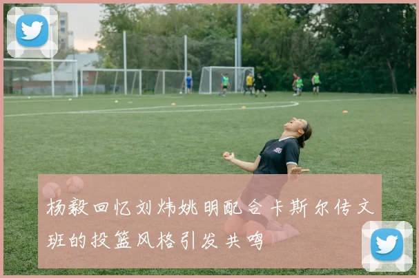 杨毅回忆刘炜姚明配合卡斯尔传文班的投篮风格引发共鸣