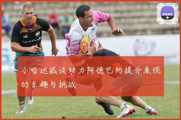 小哈达威谈助力阿德巴约提升表现的乐趣与挑战