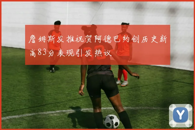 詹姆斯发推祝贺阿德巴约创历史新高83分表现引发热议