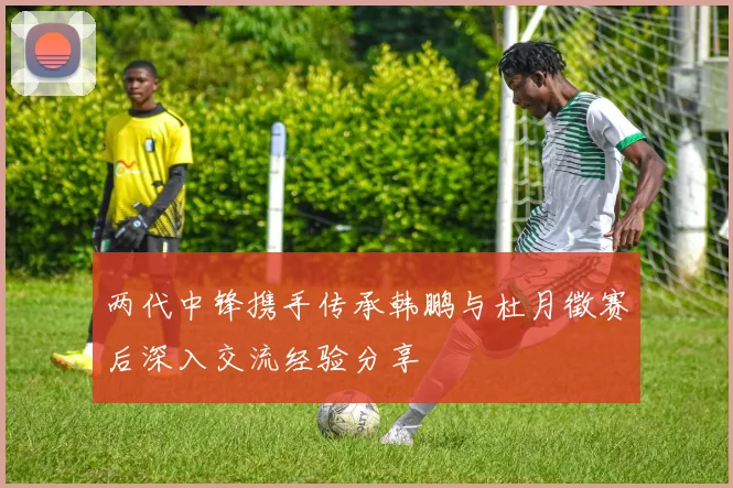 两代中锋携手传承韩鹏与杜月徵赛后深入交流经验分享