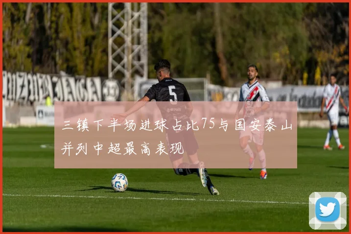 三镇下半场进球占比75与国安泰山并列中超最高表现