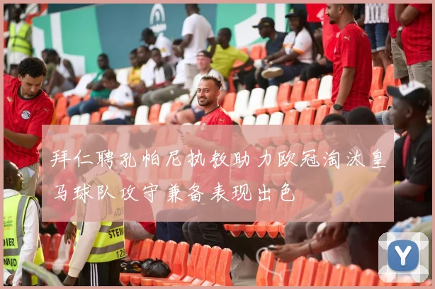 拜仁聘孔帕尼执教助力欧冠淘汰皇马球队攻守兼备表现出色