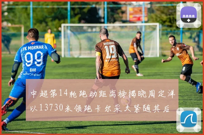 中超第14轮跑动距离榜揭晓周定洋以13730米领跑卡尔采夫紧随其后