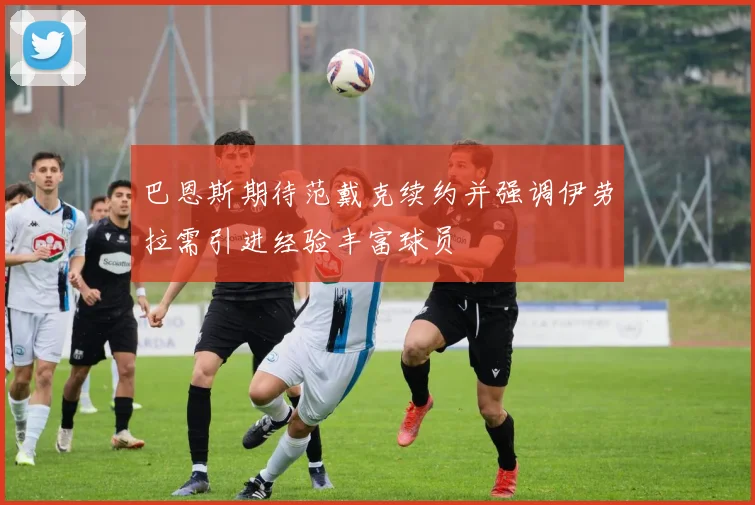 巴恩斯期待范戴克续约并强调伊劳拉需引进经验丰富球员
