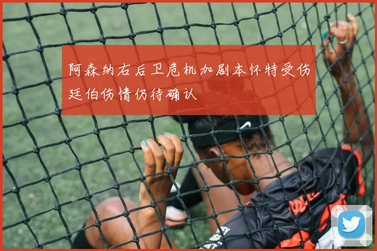 阿森纳右后卫危机加剧本怀特受伤廷伯伤情仍待确认