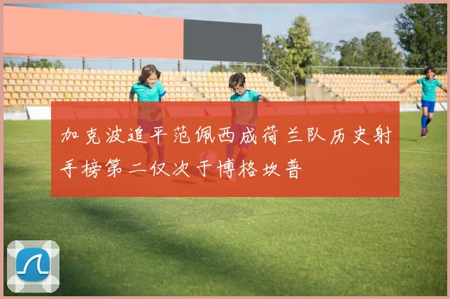 加克波追平范佩西成荷兰队历史射手榜第二仅次于博格坎普