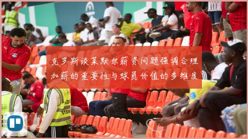 克罗斯谈莱默尔薪资问题强调合理加薪的重要性与球员价值的多维度分析