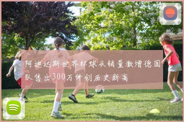 阿迪达斯世界杯球衣销量激增德国队售出300万件创历史新高
